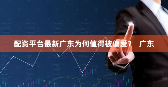 配资平台最新广东为何值得被偏爱？  广东