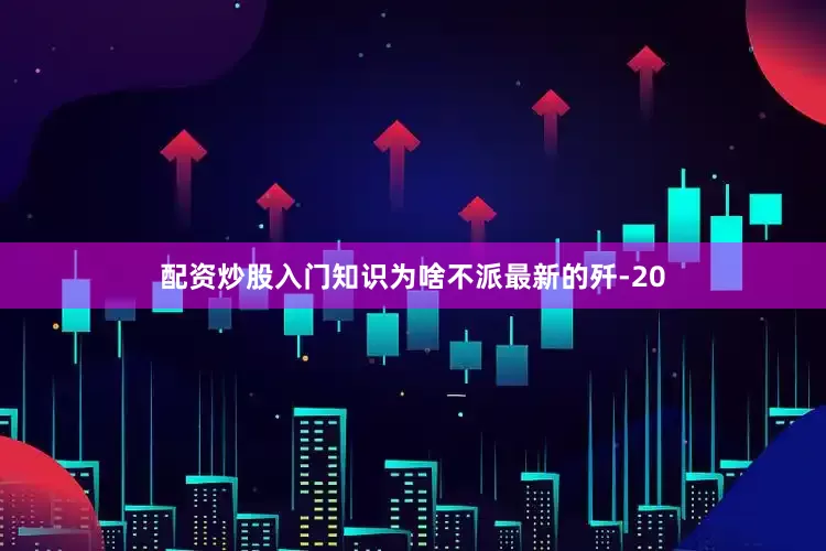 配资炒股入门知识为啥不派最新的歼-20