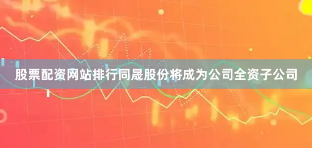 股票配资网站排行同晟股份将成为公司全资子公司
