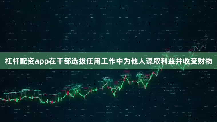 杠杆配资app在干部选拔任用工作中为他人谋取利益并收受财物