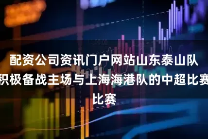 配资公司资讯门户网站山东泰山队积极备战主场与上海海港队的中超比赛