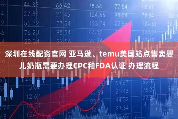 深圳在线配资官网 亚马逊、temu美国站点售卖婴儿奶瓶需要办理CPC和FDA认证 办理流程
