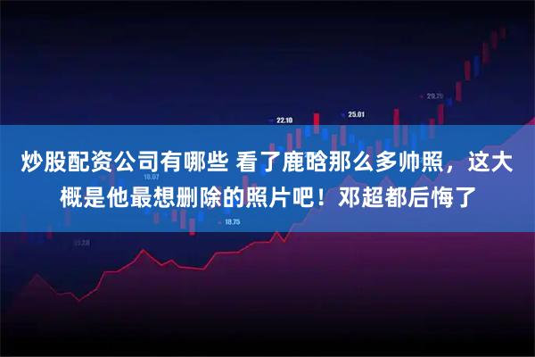 炒股配资公司有哪些 看了鹿晗那么多帅照，这大概是他最想删除的照片吧！邓超都后悔了