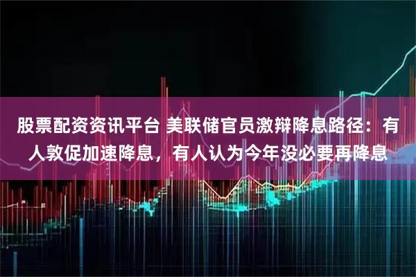 股票配资资讯平台 美联储官员激辩降息路径:有人敦促加速降息,有人认为今年没必要再降息