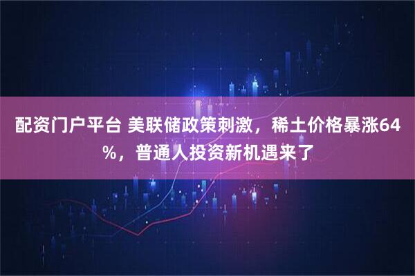 配资门户平台 美联储政策刺激，稀土价格暴涨64%，普通人投资新机遇来了