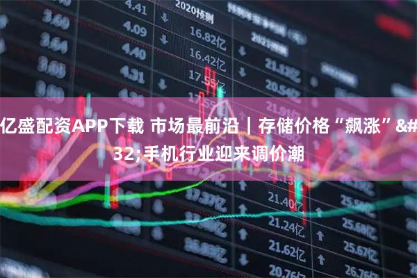 亿盛配资APP下载 市场最前沿｜存储价格“飙涨” 手机行业迎来调价潮
