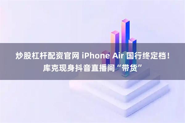 炒股杠杆配资官网 iPhone Air 国行终定档！库克现身抖音直播间“带货”