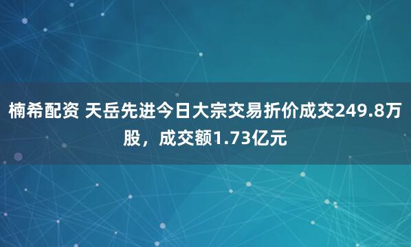 楠希配资 天岳先进今日大宗交易折价成交249.8万股，成交额1.73亿元