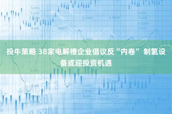 投牛策略 38家电解槽企业倡议反“内卷” 制氢设备或迎投资机遇