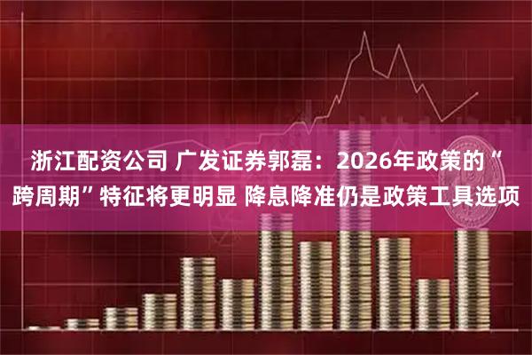 浙江配资公司 广发证券郭磊:2026年政策的“跨周期”特征将更明显 降息降准仍是政策工具选项