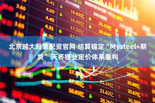 北京越大股票配资官网 结算锚定“Mysteel+期货” 天齐锂业定价体系重构