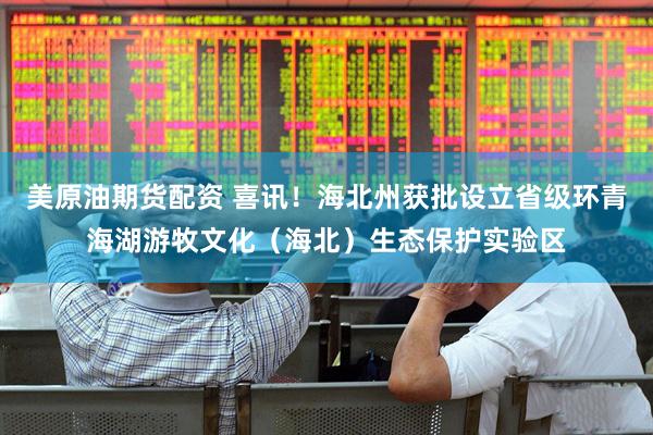 美原油期货配资 喜讯！海北州获批设立省级环青海湖游牧文化（海北）生态保护实验区