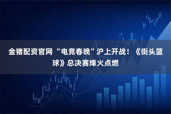 金猪配资官网 “电竞春晚”沪上开战！《街头篮球》总决赛烽火点燃