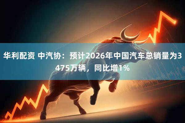 华利配资 中汽协：预计2026年中国汽车总销量为3475万辆，同比增1%