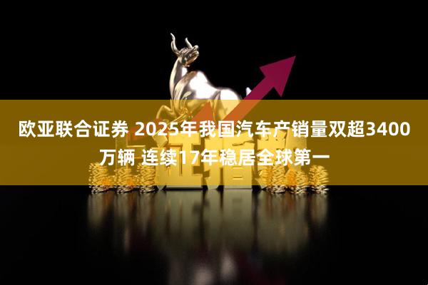 欧亚联合证券 2025年我国汽车产销量双超3400万辆 连续17年稳居全球第一
