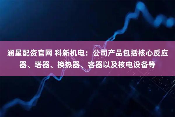 涵星配资官网 科新机电：公司产品包括核心反应器、塔器、换热器、容器以及核电设备等