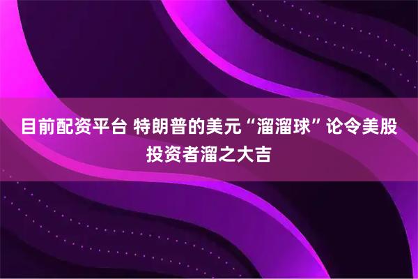 目前配资平台 特朗普的美元“溜溜球”论令美股投资者溜之大吉