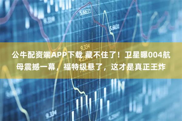 公牛配资端APP下载 藏不住了！卫星曝004航母震撼一幕，福特级悬了，这才是真正王炸