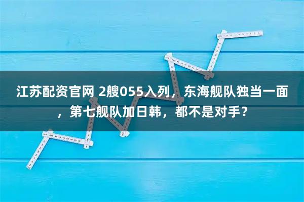 江苏配资官网 2艘055入列，东海舰队独当一面，第七舰队加日韩，都不是对手？