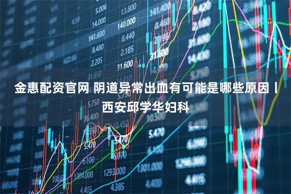 金惠配资官网 阴道异常出血有可能是哪些原因丨西安邱学华妇科