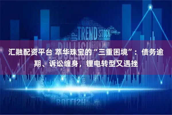 汇融配资平台 萃华珠宝的“三重困境”：债务逾期、诉讼缠身，锂电转型又遇挫