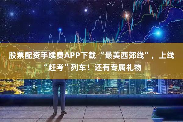 股票配资手续费APP下载 “最美西郊线”，上线“赶考”列车！还有专属礼物