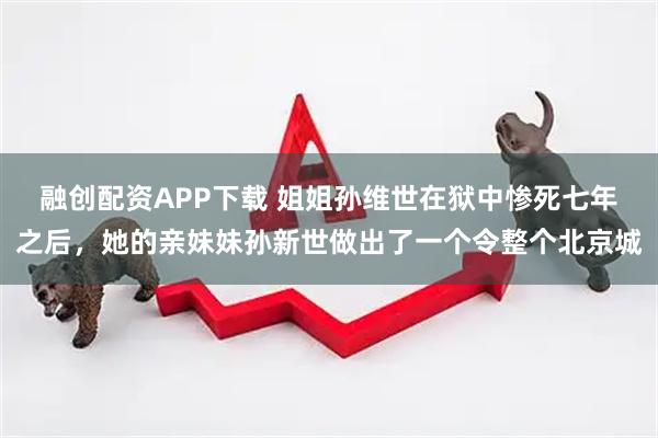 融创配资APP下载 姐姐孙维世在狱中惨死七年之后，她的亲妹妹孙新世做出了一个令整个北京城