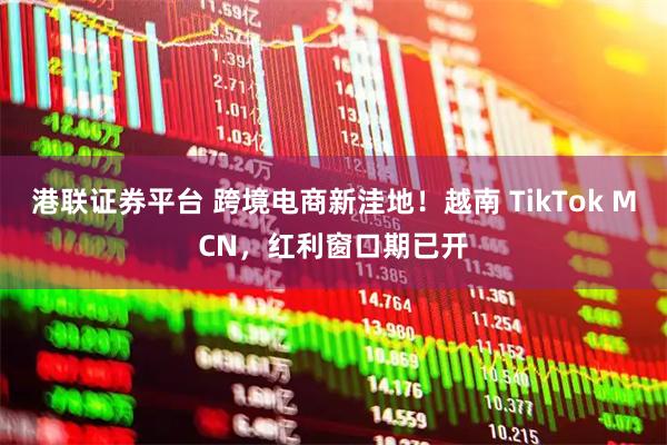 港联证券平台 跨境电商新洼地！越南 TikTok MCN，红利窗口期已开