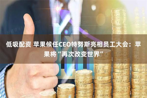 低吸配资 苹果候任CEO特努斯亮相员工大会:苹果将“再次改变世界”