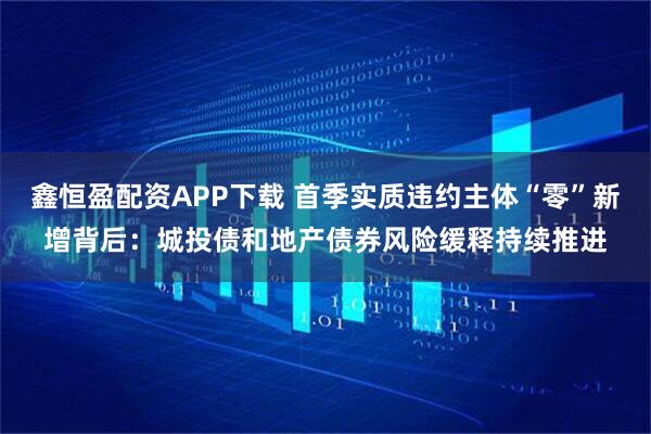 鑫恒盈配资APP下载 首季实质违约主体“零”新增背后：城投债和地产债券风险缓释持续推进