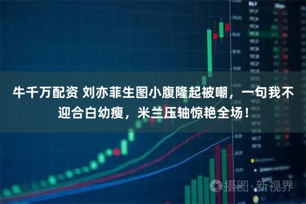 牛千万配资 刘亦菲生图小腹隆起被嘲，一句我不迎合白幼瘦，米兰压轴惊艳全场！
