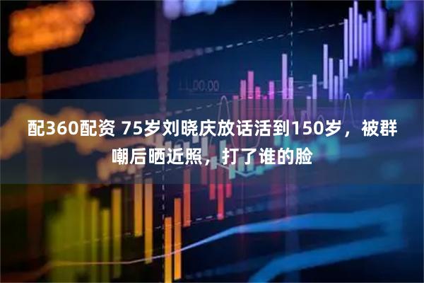 配360配资 75岁刘晓庆放话活到150岁，被群嘲后晒近照，打了谁的脸