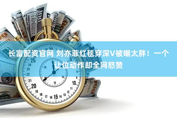 长富配资官网 刘亦菲红毯穿深V被嘲太胖！一个让位动作却全网怒赞