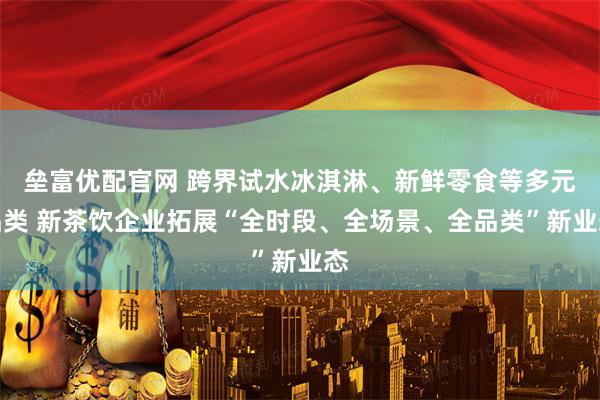 垒富优配官网 跨界试水冰淇淋、新鲜零食等多元品类 新茶饮企业拓展“全时段、全场景、全品类”新业态