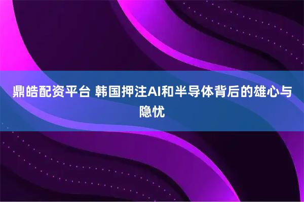 鼎皓配资平台 韩国押注AI和半导体背后的雄心与隐忧