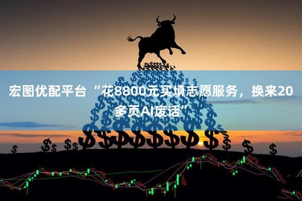 宏图优配平台 “花8800元买填志愿服务，换来20多页AI废话”
